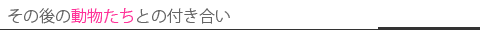その後の動物たちとの付き合い